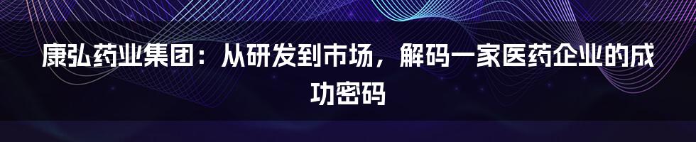 康弘药业集团:从研发到市场,解码一家医药企业的成功密码