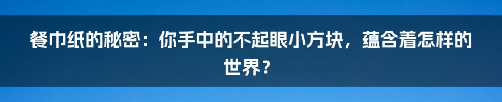 餐巾纸的秘密:你手中的不起眼小方块,蕴含着怎样的世界?