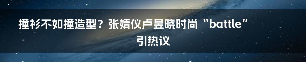 撞衫不如撞造型？张婧仪卢昱晓时尚“battle”引热议