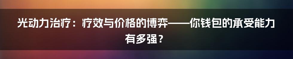 光动力治疗：疗效与价格的博弈——你钱包的承受能力有多强？