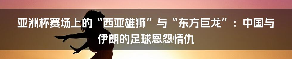 亚洲杯赛场上的“西亚雄狮”与“东方巨龙”：中国与伊朗的足球恩怨情仇