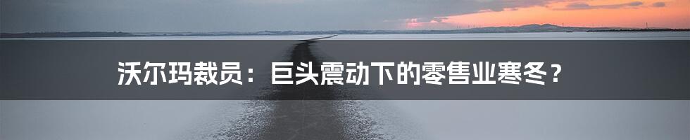 沃尔玛裁员：巨头震动下的零售业寒冬？