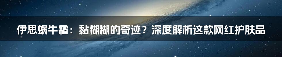 伊思蜗牛霜：黏糊糊的奇迹？深度解析这款网红护肤品