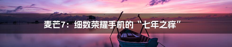 麦芒7：细数荣耀手机的“七年之痒”