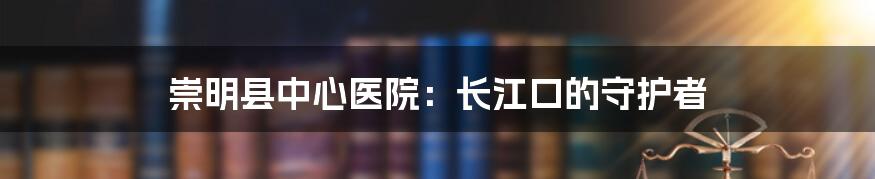 崇明县中心医院:长江口的守护者