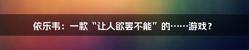依乐韦：一款“让人欲罢不能”的……游戏？