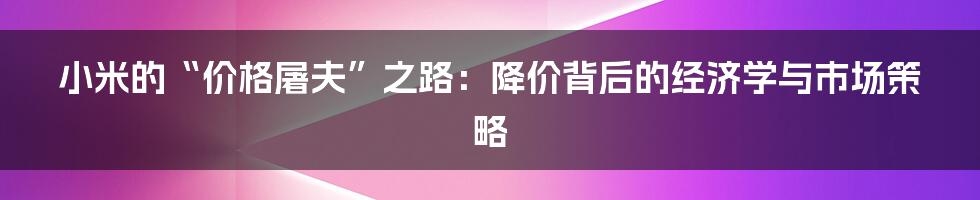 小米的“价格屠夫”之路:降价背后的经济学与市场策略