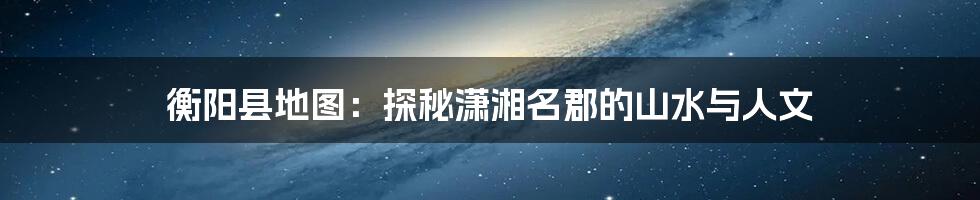 衡阳县地图:探秘潇湘名郡的山水与人文