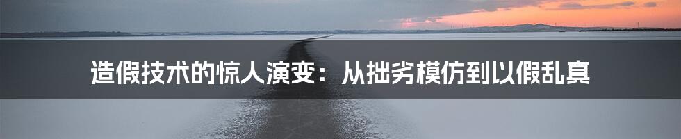 造假技术的惊人演变:从拙劣模仿到以假乱真