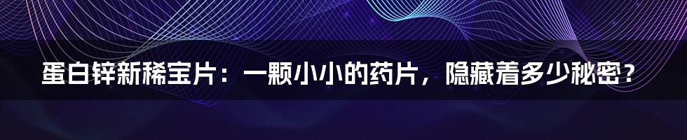 蛋白锌新稀宝片：一颗小小的药片，隐藏着多少秘密？