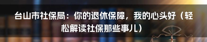 台山市社保局：你的退休保障，我的心头好（轻松解读社保那些事儿）