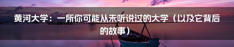 黄河大学:一所你可能从未听说过的大学(以及它背后的故事)