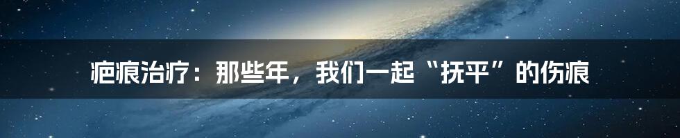 疤痕治疗:那些年,我们一起“抚平”的伤痕