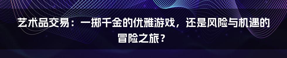 艺术品交易:一掷千金的优雅游戏,还是风险与机遇的冒险之旅?