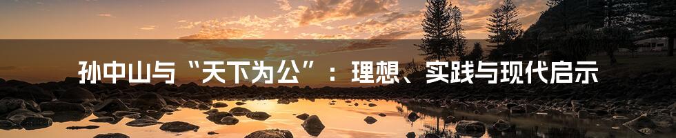 孙中山与“天下为公”：理想、实践与现代启示