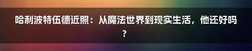 哈利波特伍德近照:从魔法世界到现实生活,他还好吗?