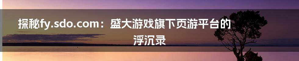 探秘fy.sdo.com:盛大游戏旗下页游平台的浮沉录