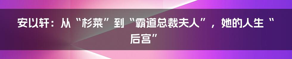 安以轩:从“杉菜”到“霸道总裁夫人”,她的人生“后宫”