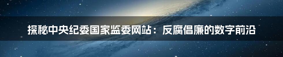 探秘中央纪委国家监委网站：反腐倡廉的数字前沿