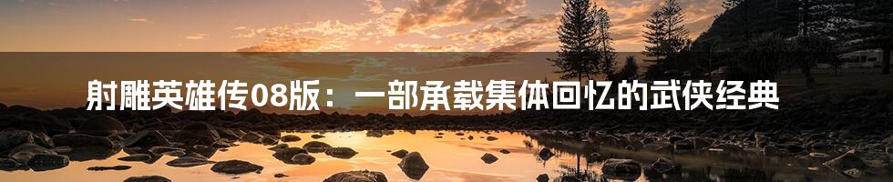 射雕英雄传08版：一部承载集体回忆的武侠经典