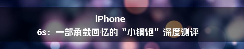 iPhone 6s：一部承载回忆的“小钢炮”深度测评