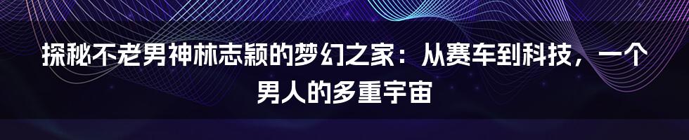 探秘不老男神林志颖的梦幻之家：从赛车到科技，一个男人的多重宇宙