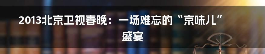 2013北京卫视春晚：一场难忘的“京味儿”盛宴
