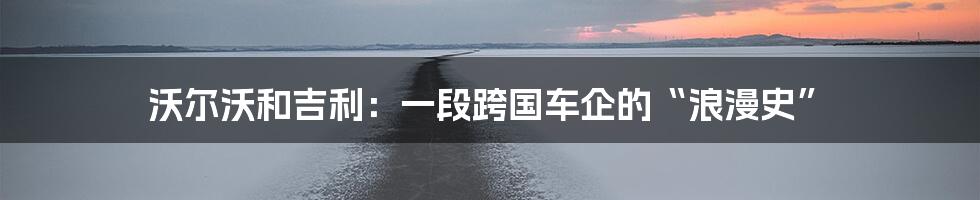 沃尔沃和吉利：一段跨国车企的“浪漫史”