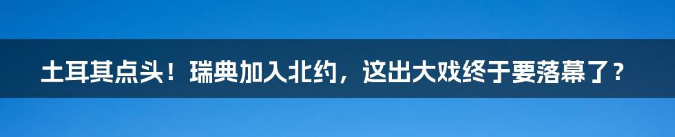 土耳其点头!瑞典加入北约,这出大戏终于要落幕了?