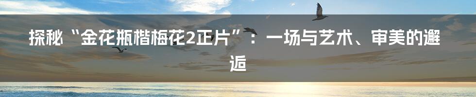 探秘“金花瓶楷梅花2正片”：一场与艺术、审美的邂逅