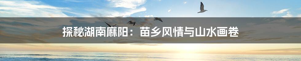 探秘湖南麻阳:苗乡风情与山水画卷