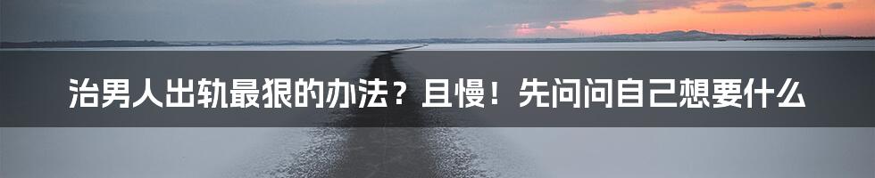 治男人出轨最狠的办法?且慢!先问问自己想要什么