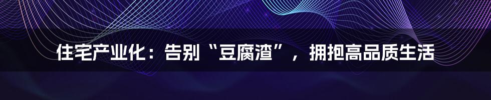 住宅产业化：告别“豆腐渣”，拥抱高品质生活