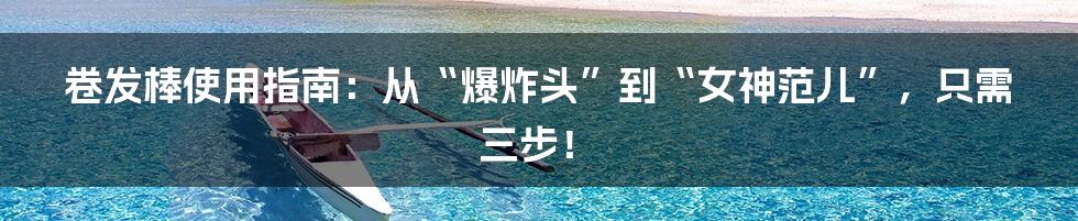 卷发棒使用指南：从“爆炸头”到“女神范儿”，只需三步！