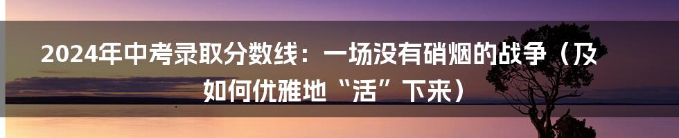 2024年中考录取分数线:一场没有硝烟的战争(及如何优雅地“活”下来)