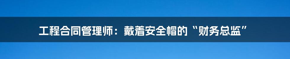 工程合同管理师：戴着安全帽的“财务总监”