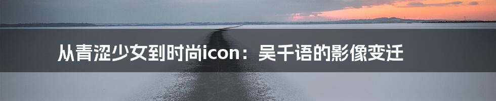 从青涩少女到时尚icon：吴千语的影像变迁