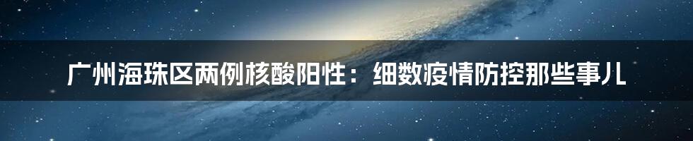 广州海珠区两例核酸阳性:细数疫情防控那些事儿