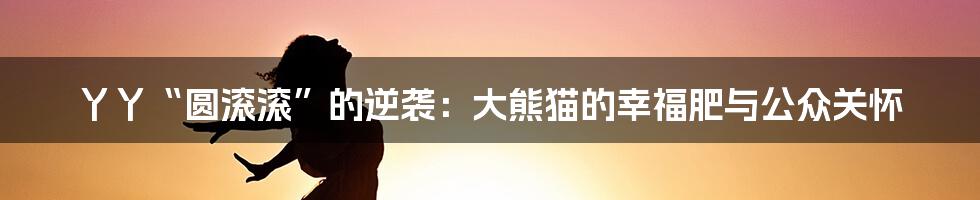 丫丫“圆滚滚”的逆袭:大熊猫的幸福肥与公众关怀