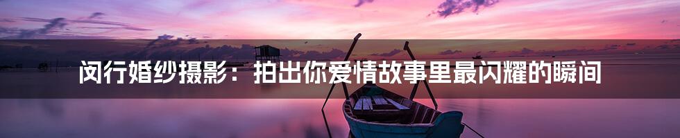闵行婚纱摄影：拍出你爱情故事里最闪耀的瞬间