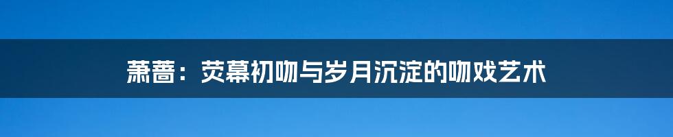 萧蔷：荧幕初吻与岁月沉淀的吻戏艺术
