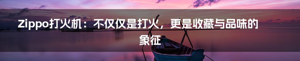 Zippo打火机:不仅仅是打火,更是收藏与品味的象征