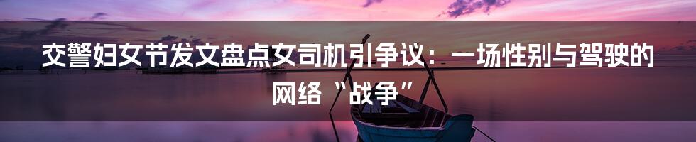 交警妇女节发文盘点女司机引争议:一场性别与驾驶的网络“战争”