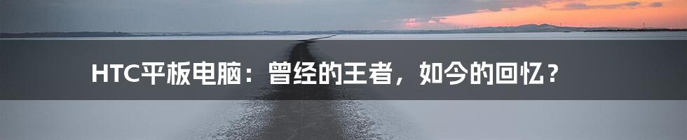 HTC平板电脑:曾经的王者,如今的回忆?