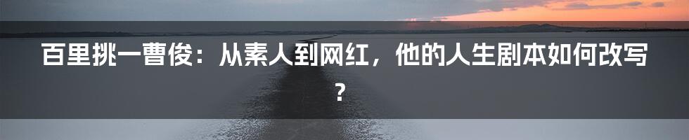 百里挑一曹俊:从素人到网红,他的人生剧本如何改写?