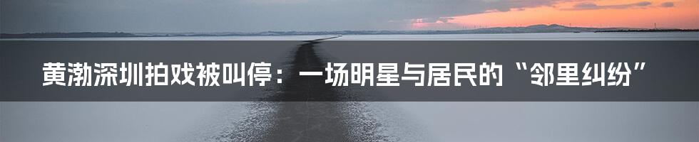 黄渤深圳拍戏被叫停：一场明星与居民的“邻里纠纷”