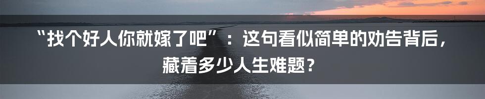 “找个好人你就嫁了吧”:这句看似简单的劝告背后,藏着多少人生难题?