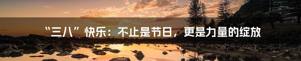 “三八”快乐:不止是节日,更是力量的绽放