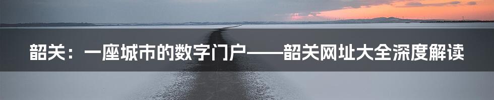 韶关：一座城市的数字门户——韶关网址大全深度解读
