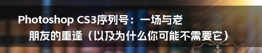 Photoshop CS3序列号：一场与老朋友的重逢（以及为什么你可能不需要它）